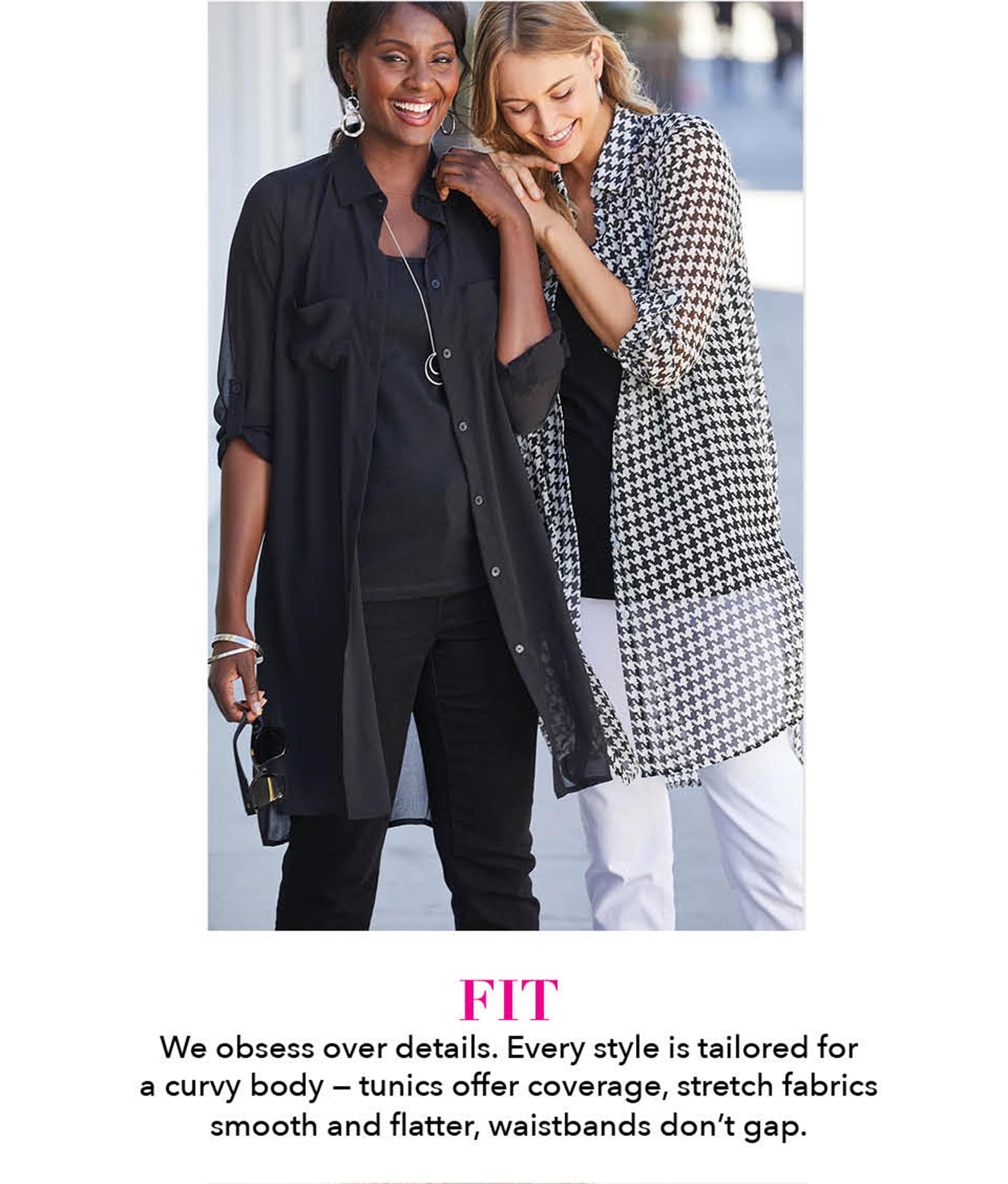 Fit - we obsess over details. every style is tailored for curvy body - tunics offer coverage, strech fabrics smooth and flatter, waistbands dont gap.